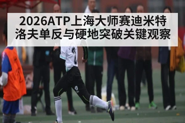 2026ATP上海大师赛迪米特洛夫单反与硬地突破关键观察